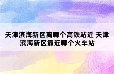 天津滨海新区离哪个高铁站近 天津滨海新区靠近哪个火车站